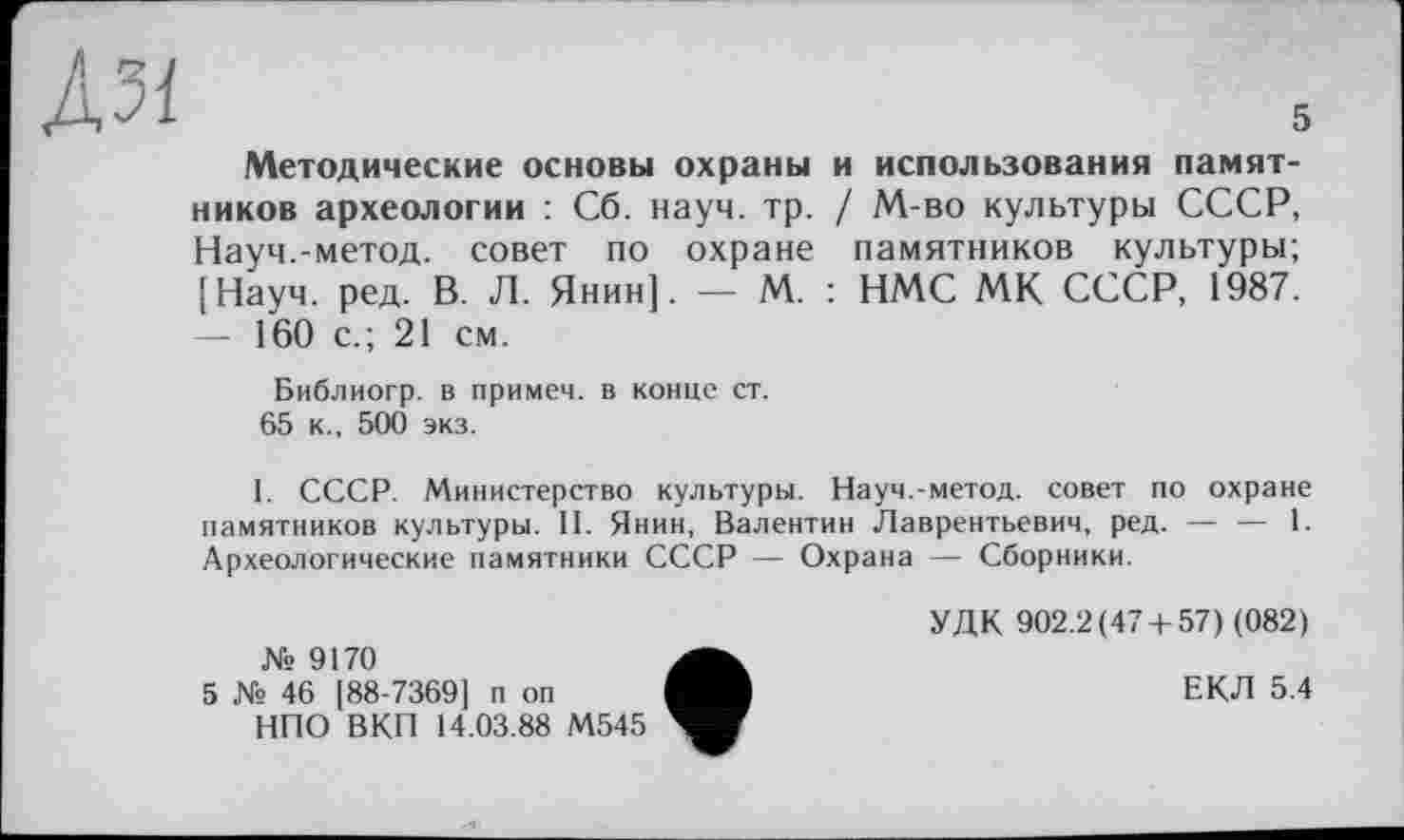 ﻿ÀM	s
Методические основы охраны и использования памятников археологии : Сб. науч. тр. / М-во культуры СССР, Науч.-метод, совет по охране памятников культуры; [Науч. ред. В. Л. Янин]. — М. : НМС МК СССР, 1987. — 160 с.; 21 см.
Библиогр. в примем, в конце ст.
65 к., 500 экз.
I. СССР. Министерство культуры. Науч.-метод, совет по охране памятников культуры. II. Янин, Валентин Лаврентьевич, ред. — — 1. Археологические памятники СССР — Охрана — Сборники.
№ 9170
5 № 46 [88-7369] п оп
НПО ВКП 14.03.88 М545
УДК 902.2(47 + 57) (082)
ЕКЛ 5.4